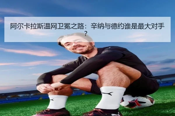 阿尔卡拉斯温网卫冕之路：辛纳与德约谁是最大对手？
