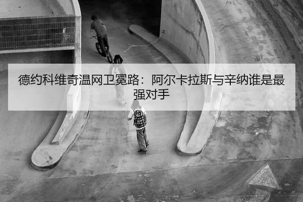 德约科维奇温网卫冕路：阿尔卡拉斯与辛纳谁是最强对手