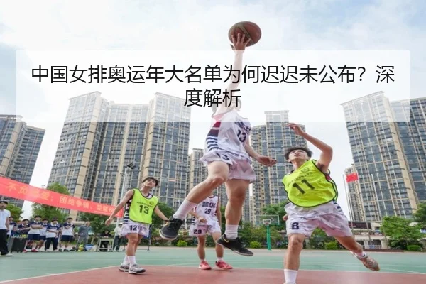 中国女排奥运年大名单为何迟迟未公布？深度解析